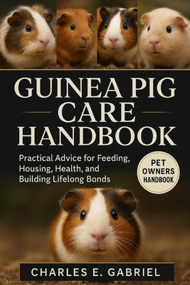 Guinea Pig Care Handbook: Practical Advice for Feeding, Housing, Health, and Building Lifelong Bonds by E. Gabriel, Charles