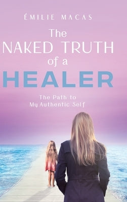The Naked Truth of a Healer: The Path to My Authentic Self by Macas, Émilie