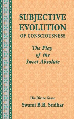 Subjective Evolution of Consciousness: The Play of the Sweet Absolute by Sridhar, Swami B. R.