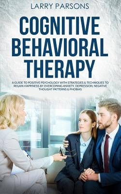 Cognitive Behavioral Therapy: A Guide to Positive Psychology with Strategies & Techniques to Regain Happiness by Overcoming Anxiety, Depression, Neg by Parsons, Larry