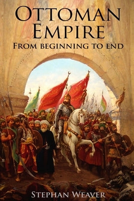The Ottoman Empire: From Beginning to End (First Balkan War - Gallipoli 1915 - Russo-Turkish War - Crimean War - Battle of Vienna) by Weaver, Stephan
