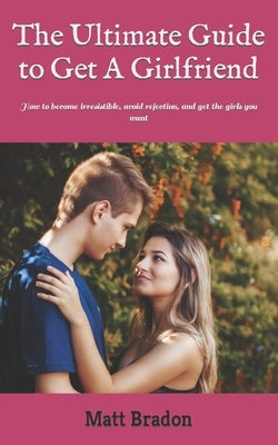 The Ultimate Guide to Get A Girlfriend: How to become irresistible, avoid rejection, and get the girls you want by Bradon, Matt