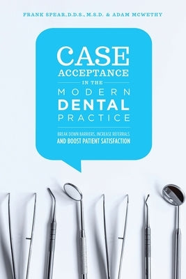 Case Acceptance in the Modern Dental Practice: Break Down Barriers, Increase Referrals and Boost Patient Satisfaction by McWethy, Adam