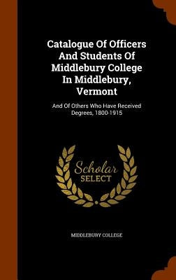 Catalogue Of Officers And Students Of Middlebury College In Middlebury, Vermont: And Of Others Who Have Received Degrees, 1800-1915 by College, Middlebury