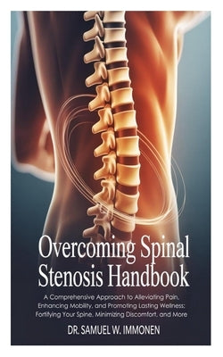Overcoming Spinal Stenosis Handbook: A Comprehensive Approach to Alleviating Pain, Enhancing Mobility, and Promoting Lasting Wellness; Fortifying Your by W. Immonen, Samuel