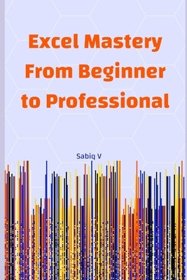 Excel Mastery From Beginner to Professional: A Step-by-Step Guide to Unlock the Full Power of Microsoft Excel by V, Sabiq