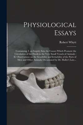 Physiological Essays: Containing, I. an Inquiry Into the Causes Which Promote the Circulation of the Fluids in the Very Small Vessels of Ani by Whytt, Robert 1714-1766