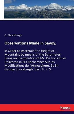 Observations Made in Savoy,: in Order to Ascertain the Height of Mountains by means of the Barometer; Being an Examination of Mr. De Luc's Rules Deliv by Shuckburgh, G.