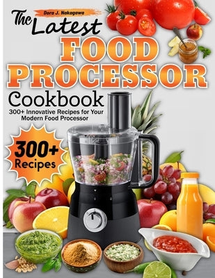 The Latest Food Processor Cookbook: 300+ Innovative Recipes for Your Modern Food Processor by J. Nakagawa, Dora