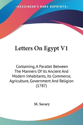 Letters On Egypt V1: Containing, A Parallel Between The Manners Of Its Ancient And Modern Inhabitants, Its Commerce, Agriculture, Governmen by Savary, M.