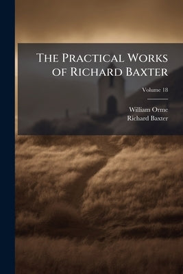 The Practical Works of Richard Baxter: With a Life of the Author and a Critical Examination of His Writings by William Orme; Volume 18 by Orme, William