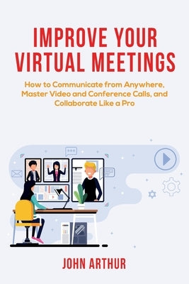Improve Your Virtual Meetings: How to Communicate from Anywhere, Master Video and Conference Calls, and Collaborate Like a Pro by Arthur, John