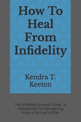How To Heal From Infidelity: The Infidelity Survival Guide: A Companion For Recovering From A Partner's Affair by T. Keeton, Kendra