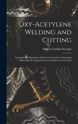 Oxy-Acetylene Welding and Cutting: Including the Operation and Care of Acetylene Generating Plants and the Oxygen Process for Removal of Carbon by Swingle, Calvin Franklin