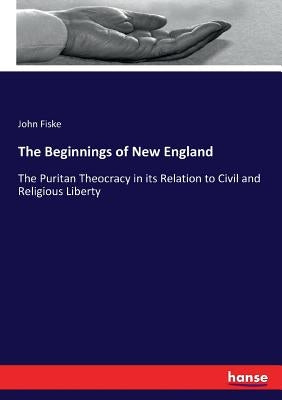 The Beginnings of New England: The Puritan Theocracy in its Relation to Civil and Religious Liberty by Fiske, John
