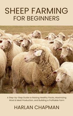 Sheep Farming for Beginners: A Step-by-Step Guide to Raising Healthy Flocks, Maximizing Wool & Meat Production, and Building a Profitable Farm by Chapman, Harlan