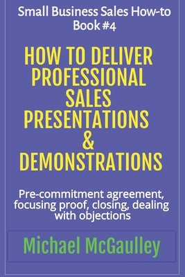 How to Deliver Professional Sales Presentations & Demonstrations: Pre-commitment agreement, Focusing proof, closing, dealing with objections by McGaulley, Michael
