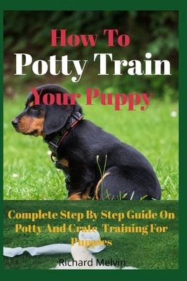 How To Potty Train Your Puppy: Complete Step By Step Guide On Potty And Crate Training For Puppies by Melvin, Richard
