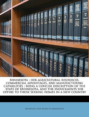 Minnesota: Her Agricultural Resources, Commercial Advantages, and Manufacturing Capabilities; Being a Concise Description of the by Minnesota State Board of Immigration