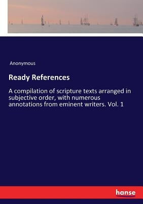 Ready References: A compilation of scripture texts arranged in subjective order, with numerous annotations from eminent writers. Vol. 1 by Anonymous