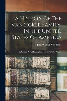 A History Of The Van Sickle Family, In The United States Of America: Embracing A Full Biographical Sketch Of The Author by John Waddell Van Sickle