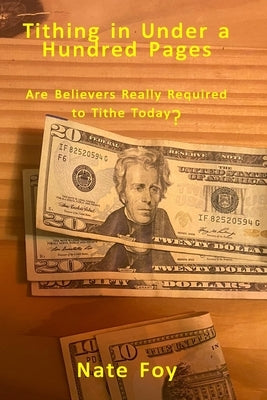 Tithing In Under a Hundred Pages: Are Believers Really Required to Tithe Today? by Foy, Nate