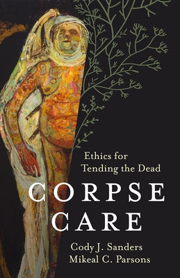 Corpse Care: Ethics for Tending the Dead by Sanders, Cody J.
