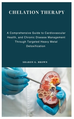 Chelation Therapy: A Comprehensive Guide to Cardiovascular Health, and Chronic Disease Management Through Targeted Heavy Metal Detoxifica by G. Brown, Sharon