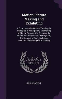 Motion Picture Making and Exhibiting: A Comprehensive Volume Treating the Principles of Motography; the Making of Motion Pictures; the Scenario; the M by Rathbun, John B.