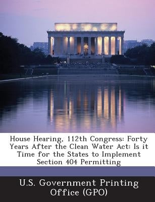 House Hearing, 112th Congress: Forty Years After the Clean Water ACT: Is It Time for the States to Implement Section 404 Permitting by U. S. Government Printing Office (Gpo)