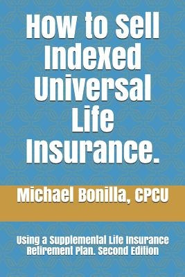 How to Sell Indexed Universal Life Insurance.: Using a Supplemental Life Insurance Retirement Plan. Second Edition by Bonilla, Michael