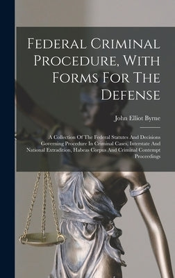 Federal Criminal Procedure, With Forms For The Defense: A Collection Of The Federal Statutes And Decisions Governing Procedure In Criminal Cases, Inte by Byrne, John Elliot