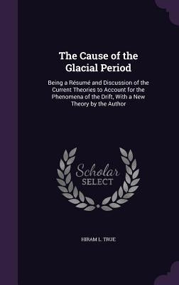 The Cause of the Glacial Period: Being a Résumé and Discussion of the Current Theories to Account for the Phenomena of the Drift, With a New Theory by by True, Hiram L.