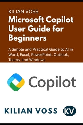 Microsoft Copilot User Guide for Beginners: A Simple and Practical Guide to AI in Word, Excel, PowerPoint, Outlook, Teams, and Windows by Voss, Kilian