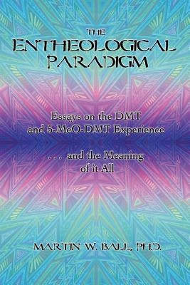 The Entheological Paradigm: Essays on the DMT and 5-MeO-DMT Experience, and the Meaning of it All by Ball, Martin W.