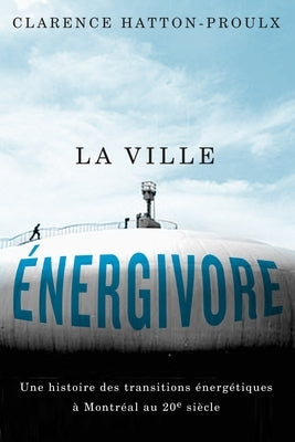 La Ville Énergivore: Une Histoire Des Transitions Énergétiques À Montréal Au 20e Siècle by Hatton-Proulx, Clarence