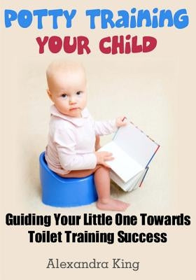 Potty Training Your Child: Guiding Your Little One Towards Toilet Training Success by King, Alexandra