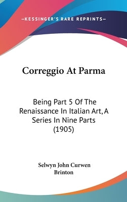 Correggio At Parma: Being Part 5 Of The Renaissance In Italian Art, A Series In Nine Parts (1905) by Brinton, Selwyn John Curwen