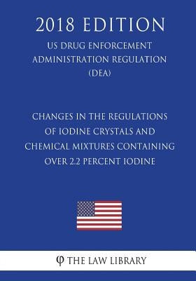 Changes in the Regulations of Iodine Crystals and Chemical Mixtures Containing Over 2.2 Percent Iodine (Us Drug Enforcement Administration Regulation) by The Law Library