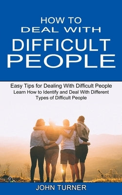 How to Deal With Difficult People: Learn How to Identify and Deal With Different Types of Difficult People (Easy Tips for Dealing With Difficult Peopl by Turner, John