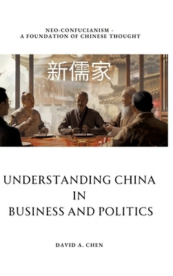 Understanding China in Business and Politics: Neo-Confucianism - A Foundation of Chinese Thought by Chen, David A.