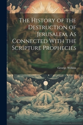 The History of the Destruction of Jerusalem, As Connected With the Scripture Prophecies by Wilkins, George
