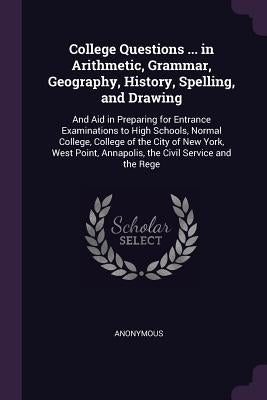College Questions ... in Arithmetic, Grammar, Geography, History, Spelling, and Drawing: And Aid in Preparing for Entrance Examinations to High School by Anonymous