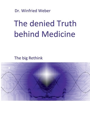The denied Truth behind Medicine: The big Rethink by Weber, Winfried