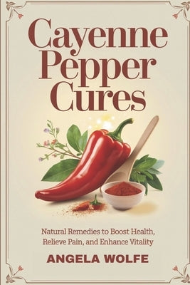 Cayenne Pepper Cures: Natural Remedies To Boost Health, Relieve Pain, And Enhance Vitality by Wolfe, Angela