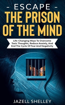 Escape The Prison Of The Mind: Life-changing Ways To Overcome Toxic Thoughts, Reduce Anxiety, And End The Cycle Of Fear And Negativity by Shelley, Jazell