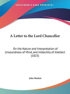 A Letter to the Lord Chancellor: On the Nature and Interpretation of Unsoundness of Mind, and Imbecility of Intellect (1823) by Haslam, John