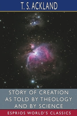 Story of Creation as Told by Theology and By Science (Esprios Classics) by Ackland, T. S.