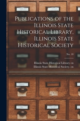 Publications of the Illinois State Historical Library, Illinois State Historical Society; No. 18 by Illinois State Historical Library Cn