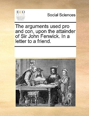 The Arguments Used Pro and Con, Upon the Attainder of Sir John Fenwick. in a Letter to a Friend. by Multiple Contributors
